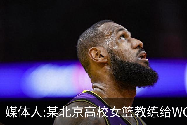 媒体人:某北京高校女篮教练给WCBA球队推荐球员 赚取不菲的居间费