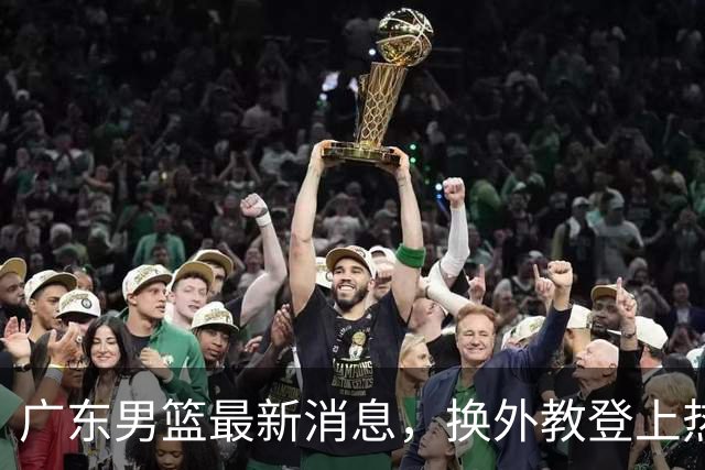 广东男篮最新消息，换外教登上热搜 胡明轩回应网暴 U21奖项大丰收