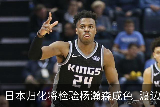 日本归化将检验杨瀚森成色 渡边：有实力击败中国男篮