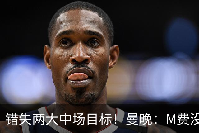错失两大中场目标！曼晚：M费没法直接让曼联质变，他履历单薄